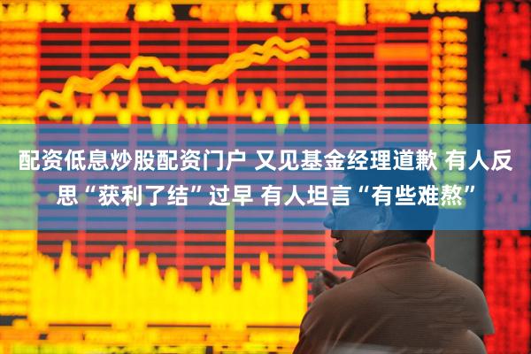 配资低息炒股配资门户 又见基金经理道歉 有人反思“获利了结”过早 有人坦言“有些难熬”