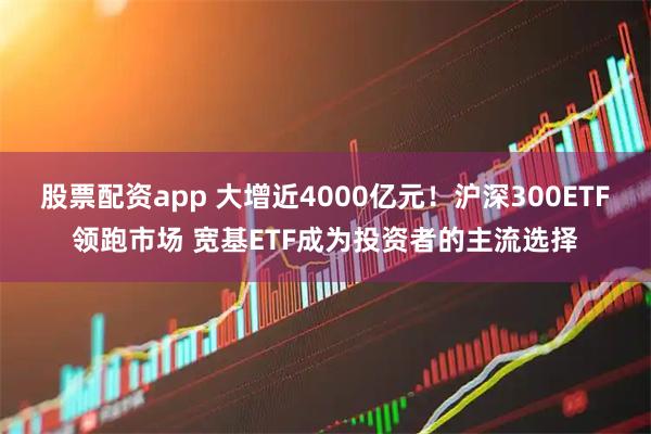 股票配资app 大增近4000亿元！沪深300ETF领跑市场 宽基ETF成为投资者的主流选择