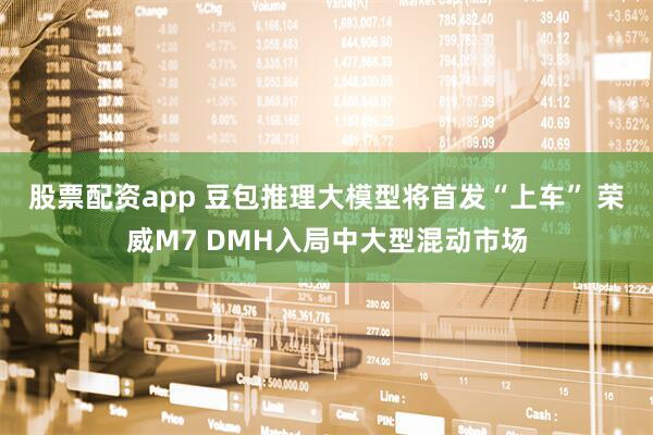 股票配资app 豆包推理大模型将首发“上车” 荣威M7 DMH入局中大型混动市场