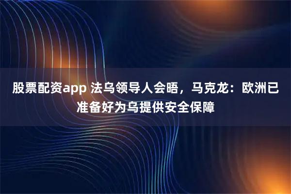 股票配资app 法乌领导人会晤，马克龙：欧洲已准备好为乌提供安全保障