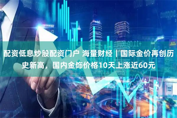 配资低息炒股配资门户 海量财经｜国际金价再创历史新高，国内金饰价格10天上涨近60元