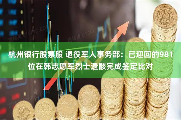杭州银行股票股 退役军人事务部：已迎回的981位在韩志愿军烈士遗骸完成鉴定比对