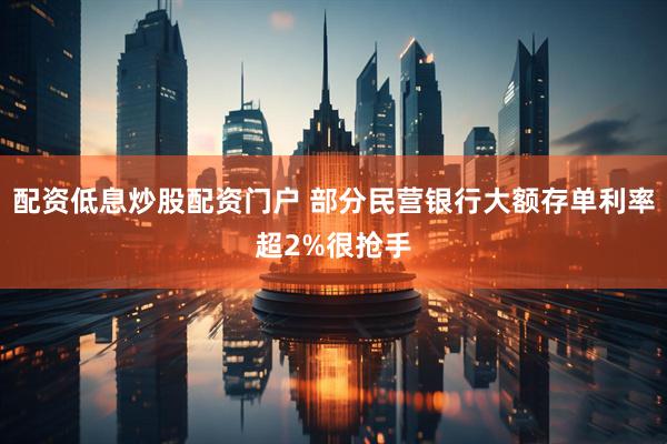 配资低息炒股配资门户 部分民营银行大额存单利率超2%很抢手
