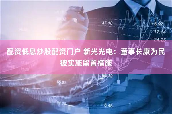 配资低息炒股配资门户 新光光电：董事长康为民被实施留置措施