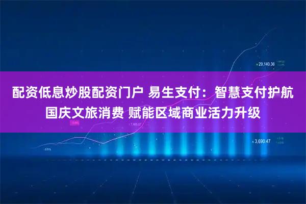 配资低息炒股配资门户 易生支付：智慧支付护航国庆文旅消费 赋能区域商业活力升级