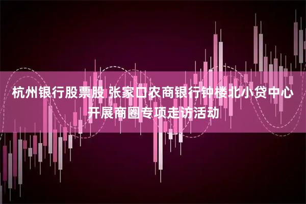 杭州银行股票股 张家口农商银行钟楼北小贷中心开展商圈专项走访活动