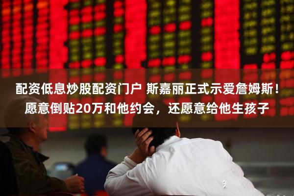 配资低息炒股配资门户 斯嘉丽正式示爱詹姆斯!愿意倒贴20万和他约会,还愿意给他生孩子