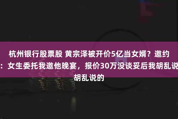 杭州银行股票股 黄宗泽被开价5亿当女婿?邀约者:女生委托我邀他晚宴,报价30万没谈妥后我胡乱说的