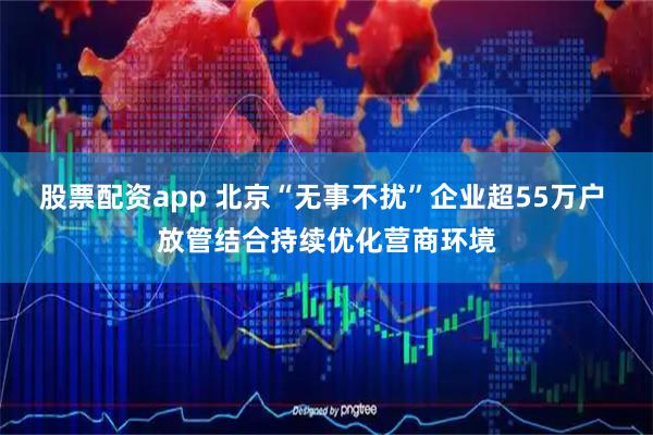 股票配资app 北京“无事不扰”企业超55万户 放管结合持续优化营商环境