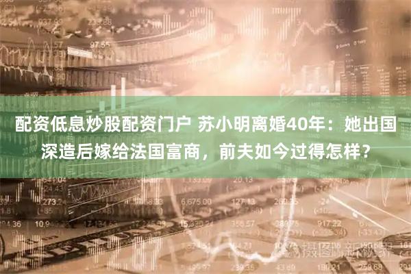 配资低息炒股配资门户 苏小明离婚40年:她出国深造后嫁给法国富商,前夫如今过得怎样?