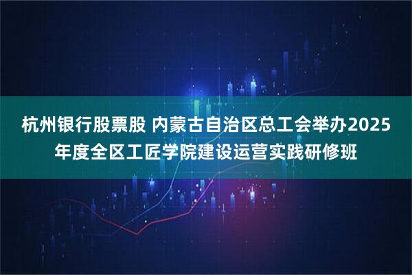 杭州银行股票股 内蒙古自治区总工会举办2025年度全区工匠学院建设运营实践研修班
