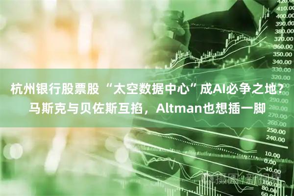 杭州银行股票股 “太空数据中心”成AI必争之地？马斯克与贝佐斯互掐，Altman也想插一脚