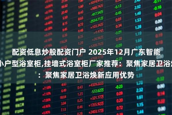配资低息炒股配资门户 2025年12月广东智能除雾浴室柜,小户型浴室柜,挂墙式浴室柜厂家推荐:聚焦家居卫浴焕新应用优势