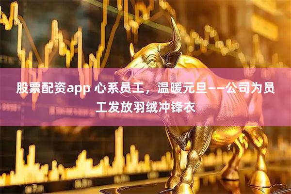 股票配资app 心系员工，温暖元旦——公司为员工发放羽绒冲锋衣