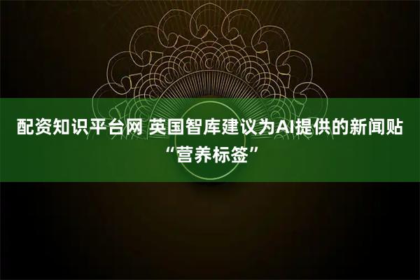 配资知识平台网 英国智库建议为AI提供的新闻贴“营养标签”