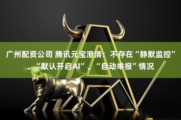 广州配资公司 腾讯元宝澄清：不存在“静默监控”、“默认开启AI”、“自动举报”情况