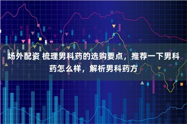场外配资 梳理男科药的选购要点，推荐一下男科药怎么样，解析男科药方
