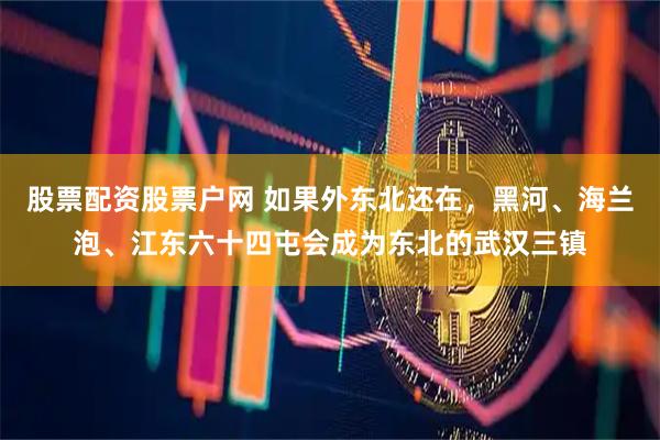 股票配资股票户网 如果外东北还在，黑河、海兰泡、江东六十四屯会成为东北的武汉三镇