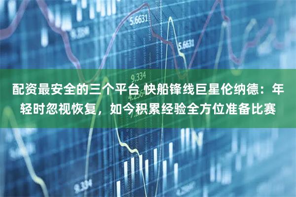 配资最安全的三个平台 快船锋线巨星伦纳德：年轻时忽视恢复，如今积累经验全方位准备比赛