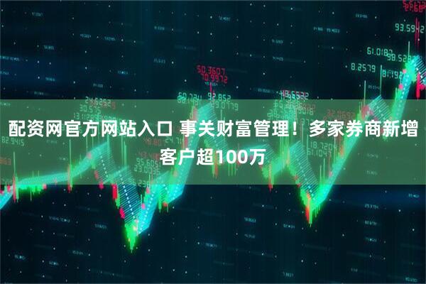 配资网官方网站入口 事关财富管理！多家券商新增客户超100万