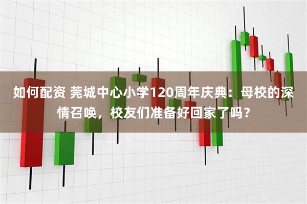 如何配资 莞城中心小学120周年庆典：母校的深情召唤，校友们准备好回家了吗？