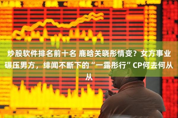 炒股软件排名前十名 鹿晗关晓彤情变？女方事业碾压男方，绯闻不断下的“一露彤行”CP何去何从
