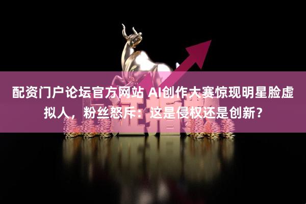 配资门户论坛官方网站 AI创作大赛惊现明星脸虚拟人，粉丝怒斥：这是侵权还是创新？