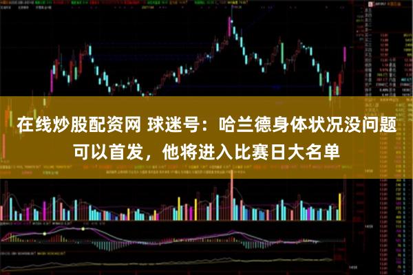 在线炒股配资网 球迷号：哈兰德身体状况没问题可以首发，他将进入比赛日大名单