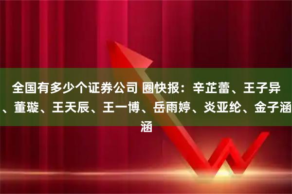 全国有多少个证券公司 圈快报：辛芷蕾、王子异、董璇、王天辰、王一博、岳雨婷、炎亚纶、金子涵