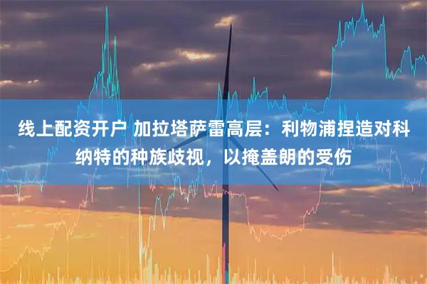 线上配资开户 加拉塔萨雷高层：利物浦捏造对科纳特的种族歧视，以掩盖朗的受伤