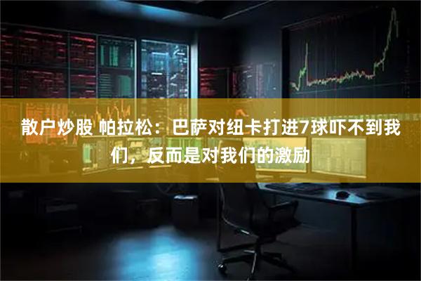 散户炒股 帕拉松:巴萨对纽卡打进7球吓不到我们,反而是对我们的激励