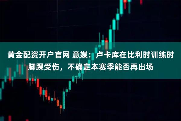 黄金配资开户官网 意媒：卢卡库在比利时训练时脚踝受伤，不确定本赛季能否再出场