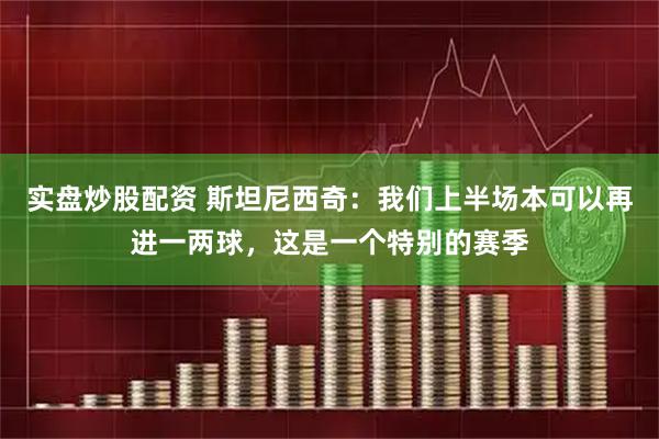 实盘炒股配资 斯坦尼西奇：我们上半场本可以再进一两球，这是一个特别的赛季
