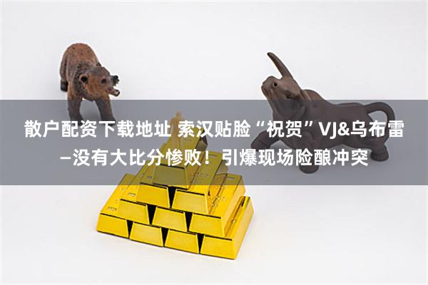 散户配资下载地址 索汉贴脸“祝贺”VJ&乌布雷—没有大比分惨败！引爆现场险酿冲突