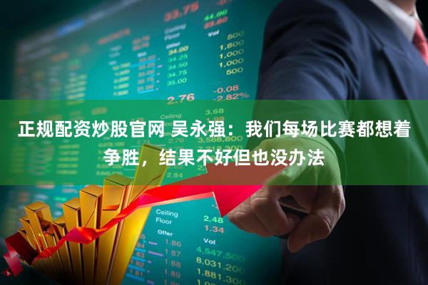 正规配资炒股官网 吴永强：我们每场比赛都想着争胜，结果不好但也没办法