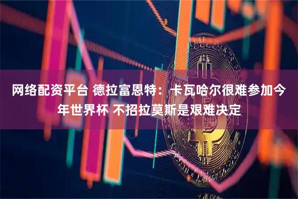 网络配资平台 德拉富恩特：卡瓦哈尔很难参加今年世界杯 不招拉莫斯是艰难决定