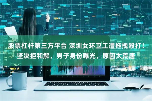 股票杠杆第三方平台 深圳女环卫工遭拖拽殴打！坚决拒和解，男子身份曝光，原因太荒唐