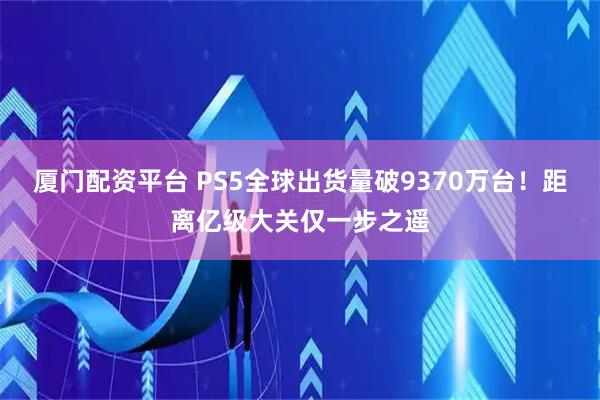 厦门配资平台 PS5全球出货量破9370万台！距离亿级大关仅一步之遥