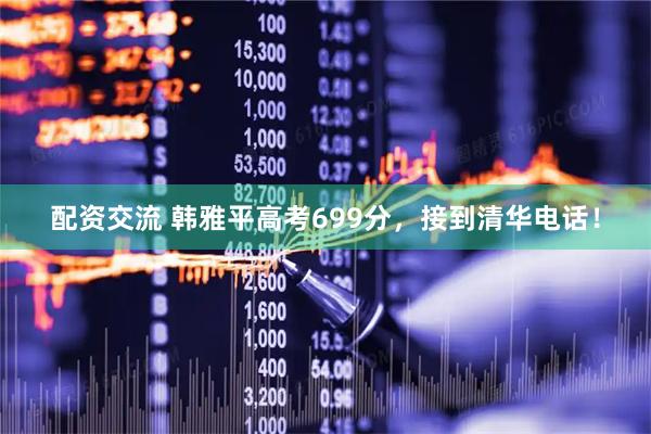 配资交流 韩雅平高考699分，接到清华电话！