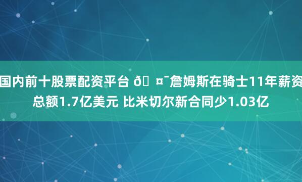 国内前十股票配资平台 🤯詹姆斯在骑士11年薪资总额1.7亿美元 比米切尔新合同少1.03亿