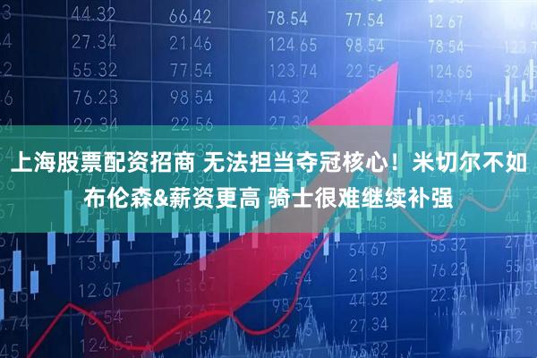 上海股票配资招商 无法担当夺冠核心！米切尔不如布伦森&薪资更高 骑士很难继续补强