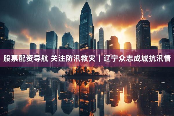 股票配资导航 关注防汛救灾｜辽宁众志成城抗汛情