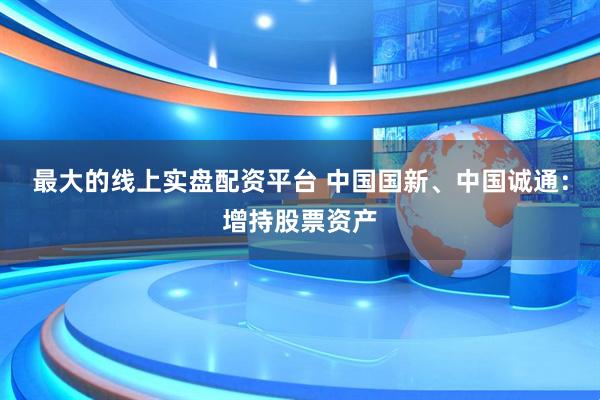 最大的线上实盘配资平台 中国国新、中国诚通：增持股票资产
