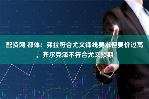 配资网 都体：弗拉符合尤文锋线要求但要价过高，齐尔克泽不符合尤文预期