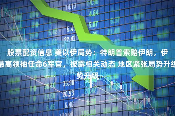 股票配资信息 美以伊局势：特朗普索赔伊朗，伊最高领袖任命6军官，披露相关动态 地区紧张局势升级