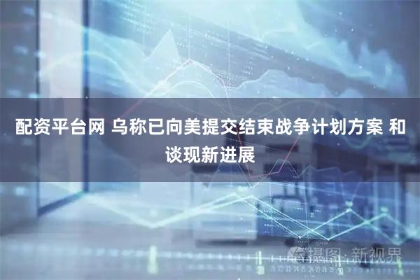 配资平台网 乌称已向美提交结束战争计划方案 和谈现新进展