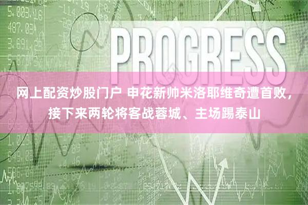 网上配资炒股门户 申花新帅米洛耶维奇遭首败，接下来两轮将客战蓉城、主场踢泰山