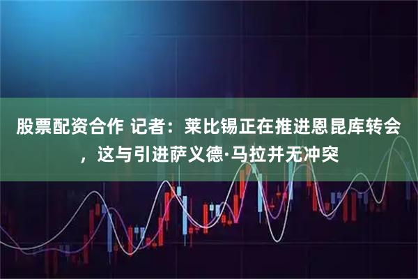 股票配资合作 记者：莱比锡正在推进恩昆库转会，这与引进萨义德·马拉并无冲突